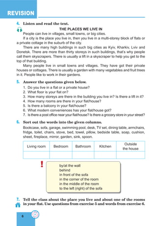 6
REVISION
6
4.	 Listen and read the text.
THE PLACES WE LIVE IN
People can live in villages, small towns, or big cities.
If a city is the place you live in, then you live in a multi-storey block of flats or
a private cottage in the suburb of the city.
There are many high buildings in such big cities as Kyiv, Kharkiv, Lviv and
Donetsk. There are more than thirty storeys in such buildings, that’s why people
call them skyscrapers. There is usually a lift in a skyscraper to help you get to the
top of that building.
Many people live in small towns and villages. They have got their private
houses or cottages. There is usually a garden with many vegetables and fruit trees
in it. People like to work in their gardens.
5.	 Answer the questions given below.
1.	 Do you live in a flat or a private house?
2.	 What floor is your flat on?
3.	 How many storeys are there in the building you live in? Is there a lift in it?
4.	 How many rooms are there in your flat/house?
5.	 Is there a balcony in your flat/house?
6.	 What modern conveniences has your flat/house got?
7.	 Is there a post office near your flat/house? Is there a grocery store in your street?
6.	 Sort out the words into the given columns.
Bookcase, sofa, garage, swimming pool, desk, TV set, dining table, armchairs,
fridge, toilet, chairs, stove, bed, towel, pillow, bedside table, soap, cushion,
sheet, fireplace, mirror, garden, sink, spoon.
Living room Bedroom Bathroom Kitchen
Outside
the house
! by/at the wall
behind
in front of the sofa
in the corner of the room
in the middle of the room
to the left (right) of the sofa
7.	 Tell the class about the place you live and about one of the rooms
in your flat. Use questions from exercise 5 and words from exercise 6.
 