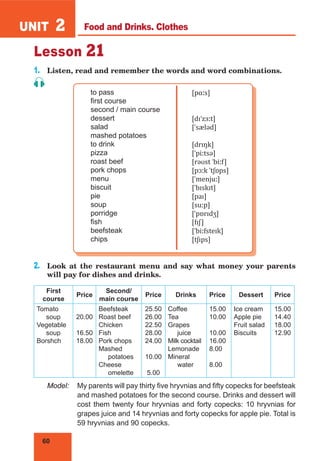 60
UNIT 2
Lesson 21
1.	 Listen, read and remember the words and word combinations.
to pass
first course
second / main course
dessert
salad
mashed potatoes
to drink
pizza
roast beef
pork chops
menu
biscuit
pie
soup
porridge
fish
beefsteak
chips
[pɑːs]
[dɪˈzɜːt]
[ˈsæləd]
[drɪŋk]
[ˈpiːtsə]
[rəʊst ˈbiːf]
[pɔːk ˈtʃɒps]
[ˈmenjuː]
[ˈbɪskɪt]
[paɪ]
[suːp]
[ˈpɒrɪdʒ]
[fɪʃ]
[ˈbiːfsteɪk]
[tʃɪps]
2.	 Look at the restaurant menu and say what money your parents
will pay for dishes and drinks.
First
course
Price
Second/
main course
Price Drinks Price Dessert Price
Tomato
soup
Vegetable
soup
Borshch
20.00
16.50
18.00
Beefsteak
Roast beef
Chicken
Fish
Pork chops
Mashed
potatoes
Cheese
omelette
25.50
26.00
22.50
28.00
24.00
10.00
5.00
Coffee
Tea
Grapes
juice
Milk cocktail
Lemonade
Mineral
water
15.00
10.00
10.00
16.00
8.00
8.00
Ice cream
Apple pie
Fruit salad
Biscuits
15.00
14.40
18.00
12.90
Model:	 My parents will pay thirty five hryvnias and fifty copecks for beefsteak
and mashed potatoes for the second course. Drinks and dessert will
cost them twenty four hryvnias and forty copecks: 10 hryvnias for
grapes juice and 14 hryvnias and forty copecks for apple pie. Total is
59 hryvnias and 90 copecks.
Food and Drinks. Clothes
 