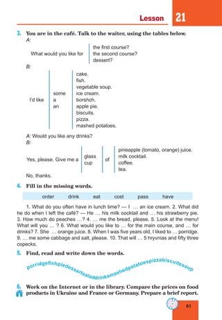 61
Lesson 21
3.	 You are in the café. Talk to the waiter, using the tables below.
A:
What would you like for
the first course?
the second course?
dessert?
B:
I’d like
some
a
an
cake.
fish.
vegetable soup.
ice cream.
borshch.
apple pie.
biscuits.
pizza.
mashed potatoes.
A: Would you like any drinks?
B:
Yes, please. Give me a
glass
cup
of
pineapple (tomato, orange) juice.
milk cocktail.
coffee.
tea.
No, thanks.
4.	 Fill in the missing words.
order drink eat cost pass have
1. What do you often have in lunch time? — I … an ice cream. 2. What did
he do when I left the café? — He … his milk cocktail and … his strawberry pie.
3. How much do peaches …? 4. … me the bread, please. 5. Look at the menu!
What will you … ? 6. What would you like to … for the main course, and … for
drinks? 7. She … orange juice. 8. When I was five years old, I liked to … porridge.
9. … me some cabbage and salt, please. 10. That will … 5 hryvnias and fifty three
copecks.
5.	 Find, read and write down the words.
porridgef
ishpiedessertsaladdrinksmashedpotatoespizzabiscuitssoup
6.	 Work on the Internet or in the library. Compare the prices on food
products in Ukraine and France or Germany. Prepare a brief report.
 
