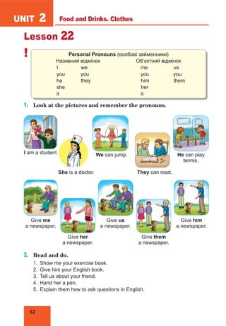 62
UNIT 2
Lesson 22
! Personal Pronouns (особові займенники)
Називний відмінок Об’єктний відмінок
I we me us
you you you you
he they him them
she her
it it
1.	 Look at the pictures and remember the pronouns.
I am a student.
She is a doctor. They can read.
2.	 Read and do.
1.	 Show me your exercise book.
2.	 Give him your English book.
3.	 Tell us about your friend.
4.	 Hand her a pen.
5.	 Explain them how to ask questions in English.
We can jump. He can play
tennis.
Give me
a newspaper.
Give her
a newspaper.
Give us
a newspaper.
Give him
a newspaper.
Give them
a newspaper.
Food and Drinks. Clothes
 