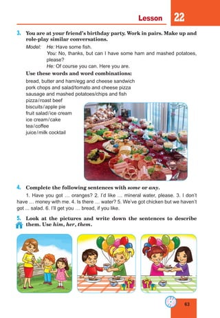 63
Lesson 22
3.	 You are at your friend’s birthday party. Work in pairs. Make up and
role-play similar conversations.
Model:	 He: Have some fish.
	You: No, thanks, but can I have some ham and mashed potatoes,
please?
	He: Of course you can. Here you are.
	 Use these words and word combinations:
bread, butter and ham/egg and cheese sandwich
pork chops and salad/tomato and cheese pizza
sausage and mashed potatoes/chips and fish
pizza/roast beef
biscuits/apple pie
fruit salad/ice cream
ice cream/cake
tea/coffee
juice/milk cocktail
4.	 Complete the following sentences with some or any.
1. Have you got … oranges? 2. I’d like … mineral water, please. 3. I don’t
have … money with me. 4. Is there … water? 5. We’ve got chicken but we haven’t
got ... salad. 6. I’ll get you … bread, if you like.
5.	 Look at the pictures and write down the sentences to describe
them. Use him, her, them.
 