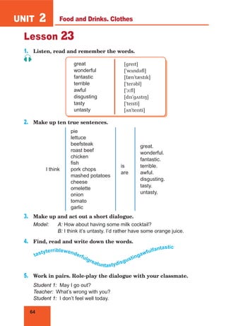 64
UNIT 2
Lesson 23
1.	 Listen, read and remember the words.
great
wonderful
fantastic
terrible
awful
disgusting
tasty
untasty
[ɡreɪt]
[ˈwʌndəfl]
[fænˈtæstɪk]
[ˈterəbl]
[ˈɔːfl]
[dɪsˈɡʌstɪŋ]
[ˈteɪsti]
[ʌnˈteɪsti]
2.	 Make up ten true sentences.
I think
pie
lettuce
beefsteak
roast beef
chicken
fish
pork chops
mashed potatoes
cheese
omelette
onion
tomato
garlic
is
are
great. 	
wonderful.	
fantastic.	
terrible.	
awful.	
disgusting.	
tasty.	
untasty.
3.	 Make up and act out a short dialogue.
Model:	 A: How about having some milk cocktail?
	 B: I think it’s untasty. I’d rather have some orange juice.
4.	 Find, read and write down the words.
tastyterriblewonderfulgreatuntastydisgustingawfulfantastic
5.	 Work in pairs. Role-play the dialogue with your classmate.
Student 1: May I go out?
Teacher: What’s wrong with you?
Student 1: I don’t feel well today.
Food and Drinks. Clothes
 