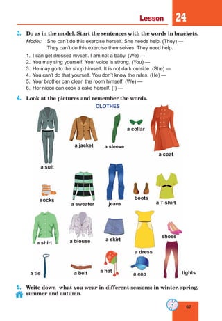 67
Lesson 24
3.	 Do as in the model. Start the sentences with the words in brackets.
Model:	 She can’t do this exercise herself. She needs help. (They) — 
	 They can’t do this exercise themselves. They need help.
1.	 I can get dressed myself. I am not a baby. (We) —
2.	 You may sing yourself. Your voice is strong. (You) —
3.	 He may go to the shop himself. It is not dark outside. (She) —
4.	 You can’t do that yourself. You don’t know the rules. (He) —
5.	 Your brother can clean the room himself. (We) —
6.	 Her niece can cook a cake herself. (I) —
4.	 Look at the pictures and remember the words.
CLOTHES
5.	 Write down what you wear in different seasons: in winter, spring,
summer and autumn.
a suit
a jacket a sleeve
a collar
a coat
a T-shirt
boots
jeans
a sweater
socks
a shirt
a tie a belt
a blouse a skirt
a dress
shoes
a hat
a cap tights
 