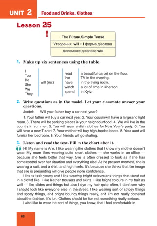 68
UNIT 2
Lesson 25
! The Future Simple Tense
Утворення: will + І форма дієслова
Допоміжне дієслово will
1.	 Make up six sentences using the table.
I
You
He
She
We
They
will (not)
read
live
have
watch
spend
a beautiful carpet on the floor.
TV in the evening.
in the living room.
a lot of time in Kherson.
in Kyiv.
2.	 Write questions as in the model. Let your classmate answer your
questions.
Model:	 Will your father buy a car next year?
1. Your father will buy a car next year. 2. Your cousin will have a large and light
room. 3. There will be parking places in your neighbourhood. 4. We will live in the
country in summer. 5. You will wear stylish clothes for New Year’s party. 6. You
will have a new T-shirt. 7. Your mother will buy high-heeled boots. 8. Your aunt will
furnish her bedroom. 9. Your friends will go skating.
3.	 Listen and read the text. Fill in the chart after it.
Hi! My name is Ann. I like wearing the clothes that I know my mother doesn’t
wear. My mum likes wearing quite smart clothes  — she works in an office  —
because she feels better that way. She is often dressed to look as if she has
some control over her situation and everything else. At the present moment, she is
wearing a suit, and a shirt, and high heels. It’s because she thinks that the image
that she is presenting will give people more confidence.
I like to look young and I like wearing bright colours and things that stand out
in a crowd like. I like leather trousers and skirts. I like bright colours in my hair as
well — like slides and things but also I dye my hair quite often. I don’t see why
I should look like everyone else in the street. I like wearing sort of stripey things
and spotty things, and bright bouncy things really, and I’m not really bothered
about the fashion. It’s fun. Clothes should be fun not something really serious.
I also like to wear the sort of things, you know, that I feel comfortable in.
Food and Drinks. Clothes
 