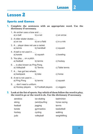 7
2
7
Lesson 2
Lesson 2
Sports and Games
1.	 Complete the sentences with an appropriate word. Use the
dictionary if necessary.
1.	 An archer uses a bow and ... .
	 a) a ball		 b) a net		 c) an arrow
2.	 A roller skater skates ... .
	 a) on ice		 b) on a field		 c) in a rink
3.	 A ... player does not use a racket.
	 a) tennis		 b) handball		 c) squash
4.	 A ball is not used in ... .
	 a) karate		 b) squash		 c) bowling
5.		
You play ... on a pitch.
	 a) football		 b) tennis		 c) hockey
6.	 ... is also known as Ping Pong.
	 a) Volleyball		 b) Tennis		 c) Table tennis
7.	 A ... has got two wheels.
	 a) backpack		 b) bike			 c) horse
8.	 A net is not used in ... .
	 a) Ping Pong		 b) tennis		 c) squash
9.	 ... don’t need a uniform.
	 a) Hockey players	 b) Football players	 c) Joggers
2.	 Look at the list of sports. Say which of them follow the word to play,
the word to go or the word to do. Use the dictionary if necessary.
	 aerobics		ice skating		badminton
	 skiing			 (wind)surfing		 horse racing
	football			jogging			tennis
	karate			gymnastics		basketball
	hockey			cycling			walking
	judo			volleyball		weightlifting
 