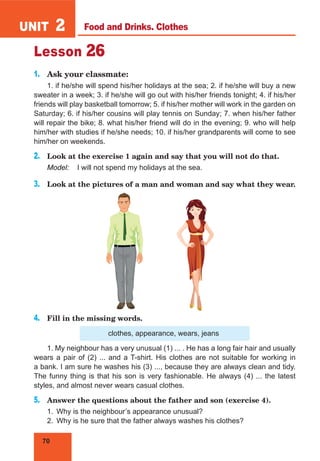 70
UNIT 2
Lesson 26
1.	 Ask your classmate:
1. if he/she will spend his/her holidays at the sea; 2. if he/she will buy a new
sweater in a week; 3. if he/she will go out with his/her friends tonight; 4. if his/her
friends will play basketball tomorrow; 5. if his/her mother will work in the garden on
Saturday; 6. if his/her cousins will play tennis on Sunday; 7. when his/her father
will repair the bike; 8. what his/her friend will do in the evening; 9. who will help
him/her with studies if he/she needs; 10. if his/her grandparents will come to see
him/her on weekends.
2.	 Look at the exercise 1 again and say that you will not do that.
Model:	 I will not spend my holidays at the sea.
3.	 Look at the pictures of a man and woman and say what they wear.
4.	 Fill in the missing words.
clothes, appearance, wears, jeans
1. My neighbour has a very unusual (1) ... . He has a long fair hair and usually
wears a pair of (2) ... and a T-shirt. His clothes are not suitable for working in
a bank. I am sure he washes his (3) ..., because they are always clean and tidy.
The funny thing is that his son is very fashionable. He always (4) ... the latest
styles, and almost never wears casual clothes.
5.	 Answer the questions about the father and son (exercise 4).
1.	 Why is the neighbour’s appearance unusual?
2.	 Why is he sure that the father always washes his clothes?
Food and Drinks. Clothes
 