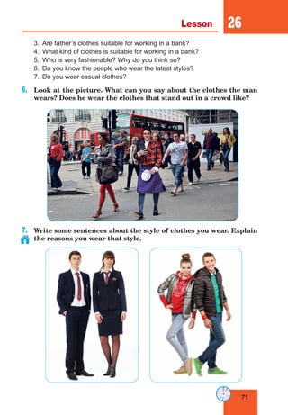 71
Lesson 26
3.	 Are father’s clothes suitable for working in a bank?
4.	 What kind of clothes is suitable for working in a bank?
5.	 Who is very fashionable? Why do you think so?
6.	 Do you know the people who wear the latest styles?
7.	 Do you wear casual clothes?
6.	 Look at the picture. What can you say about the clothes the man
wears? Does he wear the clothes that stand out in a crowd like?
7.	 Write some sentences about the style of clothes you wear. Explain
the reasons you wear that style.
 