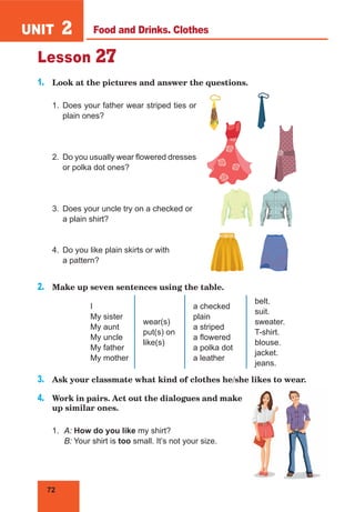 72
UNIT 2
Lesson 27
1.	 Look at the pictures and answer the questions.
1.	Does your father wear striped ties or
plain ones?
2.	 Do you usually wear flowered dresses
or polka dot ones?
3.	 Does your uncle try on a checked or
a plain shirt?
4.	 Do you like plain skirts or with
a pattern?
2.	 Make up seven sentences using the table.
I
My sister
My aunt
My uncle
My father
My mother
wear(s)
put(s) on
like(s)
a checked
plain
a striped
a flowered
a polka dot
a leather
belt.
suit.
sweater.
T-shirt.
blouse.
jacket.
jeans.
3.	 Ask your classmate what kind of clothes he/she likes to wear.
4.	 Work in pairs. Act out the dialogues and make
up similar ones.
1.	 A: How do you like my shirt?
	 B: Your shirt is too small. It’s not your size.
Food and Drinks. Clothes
 