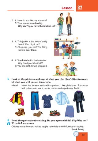 73
Lesson 27
2.	 A: How do you like my trousers?
	 B: Your trousers are too big.
Why don’t you have them taken in?
3.	 A: This jacket is the kind of thing
	 I want. Can I try it on?
	 B: Of course, you can! The fitting
room is over there.
4.	 A: You look hot in that sweater.
Why don’t you take it off?
	 B: You are right. I must change it.
5.	 Look at the pictures and say: a) what you like (don’t like) to wear;
b) what you will put on tomorrow.
Model:	 I don’t like to wear suits with a pattern. I like plain ones. Tomorrow
I will put on plain jeans, socks, shoes and a polka dot T-shirt.
6.	 Read the quote about clothing. Do you agree with it? Why/Why not?
Write 5–7 sentences.
Clothes make the man. Naked people have little or no influence on society.
(Mark Twain)
 