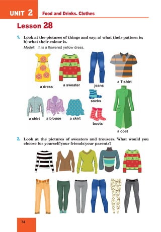 74
UNIT 2
Lesson 28
1.	 Look at the pictures of things and say: a) what their pattern is;
b) what their colour is.
Model:	 It is a flowered yellow dress.
2.	 Look at the pictures of sweaters and trousers. What would you
choose for yourself/your friends/your parents?
socks
a sweater jeans
a T-shirt
a shirt a blouse a skirt
a dress
boots
a coat
Food and Drinks. Clothes
 