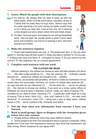 75
Lesson 28
3.	 Listen. Match the people with their descriptions.
A:	It’s Dennis. He always tries his best to keep up with the
latest styles. When he finds some jeans, sweaters, shoes or
T-shirts that he really likes he buys them. Dennis says that
it’s worth spending a bit extra money for better quality thing
or for a thing you realy like. Look at him now. He is wearing
a nice striped suit and a black cotton shirt and black shoes.
B:	It’s Sam. He loves sport. Sam plays for our school basketball
team. I like his style. He usually wears a white T-shirt, black
jeans and sneakers, but now he is wearing a shirt, dark blue
trousers and shoes.
4.	 Make the sentences negative.
1. Those high-heeled boots are ours. 2. The jacket was hers. 3. Do you wear
tights? 4. Did they take off their coats? 5. Does she take in clothes? 6. It’s my size.
7. A fitting room was over there. 8. I changed my dress. 9. Do you want to try this
suit on? 10. My neighbour has an unusual appearance.
5.	 Complete each sentence with one word.
THE CLOTHES WE WEAR
Without realising it, the clothes we choose to wear tell other people a lot about
(1) ... . We often judge people by (2) ... they are wearing. (3) ... example, people
dressed (4) ... expensive clothes are thought to (5) ... wealthy.
Our shoes, accessories and jewellery, all tend to create an impression of our
social class and personality. Similarly, our choice of clothes also depends (6) ...
our age and who we are influenced (7) ... . On the other (8) ... , we do not always
(9) ... the chance to choose our clothes. If we work as a nurse, police officer or
firefighter we have to wear a standard uniform. Lastly, our ideas of beauty (10) ...
revealed by our style of dress. Dressing (11) ... a particular outfit might be a way
of saying “This is what I think (12) ... nice, and I believe it (13) ... me look more
attractive”. In conclusion, more (14) ... being just a way to keep warm, clothes
reveal a (15) ... about a person’s life, character and status.
6.	 Tell the class what new information from exercise 5 have you
learned.
7.	 Work in small groups. Agree or disagree with the viewpoints given
below. Give your reasons.
1. 	People behave differently when they wear different clothes.
2.	 Some people trust their first impressions about a person’s character. Other
people don’t trust their first impressions because they think first impressions are
often wrong. Which viewpoint do you agree with?
1
2
 