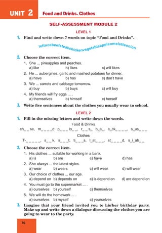 76
UNIT 2
SELF-ASSESSMENT MODULE 2
LEVEL 1
1.	 Find and write down 7 words on topic “Food and Drinks”.
lettucebeefsteakchickenvegetableappleomeletteonion
2.	 Choose the correct item.
1.	 She ... pineapples and peaches.
	 a) like			 b) likes			 c) will likes
2.	 He ... aubergines, garlic and mashed potatoes for dinner.
	 a) have		 b) has			 c) don’t have
3.	 We ... carrots and cabbage tomorrow.
	 a) buy			 b) buys		 c) will buy
4.	 My friends will fry eggs ... .
	 a) themselves		 b) himself		 c) herself
3.	 Write five sentences about the clothes you usually wear to school.
LEVEL 2
1.	 Fill in the missing letters and write down the words.
Food & Drinks
ch_ _ se, m_ _ _ _d p_ _ _ to_ _, r_ _ s_ b_e_, c_ck_ _ _ _, s_us_ _ _
Clothes
T-_ _ _ _ _, s_ _ k, s_ _ _t, ti_ _ _s, l_at_ _ _, st_ _ _ _d, s_i_ab_ _
2.	 Choose the correct item.
1.	 His clothes ... suitable for working in a bank.
	 a) is		 b) are			 c) have	 d) has
2.	 She always ... the latest styles.
	 a) wear	 b) wears		 c) will wear 	 d) will wear
3.	 Our choice of clothes ... our age.
	 a) depend on	 b) depends on		 c) is depend on d) are depend on
4.	 You must go to the supermarket ... .
	 a) ourselves	 b) yourself		 c) themselves
5.	 We will do the homework ... .
	 a) ourselves	 b) myself		 c) yourselves
3.	 Imagine that your friend invited you to his/her birthday party.
Make up and write down a dialogue discussing the clothes you are
going to wear to the party.
Food and Drinks. Clothes
 