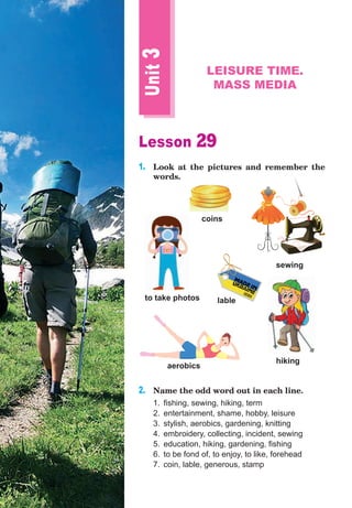 Lesson 29
1.	 Look at the pictures and remember the
words.
2.	 Name the odd word out in each line.
1.	 fishing, sewing, hiking, term
2.	 entertainment, shame, hobby, leisure
3.	 stylish, aerobics, gardening, knitting
4.	 embroidery, collecting, incident, sewing
5.	 education, hiking, gardening, fishing
6.	 to be fond of, to enjoy, to like, forehead
7.	 coin, lable, generous, stamp
Unit
3
LEISURE TIME.
MASS MEDIA
aerobics
to take photos
coins
lable
sewing
hiking
 