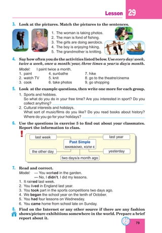 79
Lesson 29
3.	 Look at the pictures. Match the pictures to the sentences.
1.	 The woman is taking photos.
2.	 The man is fond of fishing.
3.	 The girls are doing aerobics.
4.	 The boy is enjoying hiking.
5.	 The grandmother is knitting.
4.	 Say how often you do the activities listed below. Use every day/ week,
twice a week, once a month/year, three times a year/a day/a month.
Model:	 I paint twice a month.
1.	 paint		 4. sunbathe		 7. hike
2.	 watch TV	 5. knit			 8. go to the theatre/cinema
3.	 cook		 6. take photos		 9. go shopping
5.	 Look at the example questions, then write one more for each group.
1.	 Sports and hobbies.
	 So what do you do in your free time? Are you interested in sport? Do you
collect anything?
2.	 Cultural interests and holidays.
	 What sort of music/films do you like? Do you read books about history?
Where do you go for your holidays?
6.	 Use the questions in exercise 5 to find out about your classmates.
Report the information to class.
! last year
yesterday
two days/a month ago
the other day
last week
Past Simple
вживаємо, коли є
7.	 Read and correct.
Model:	 — You worked in the garden.
	— No, I didn’t. I did my lessons.
1.	 It rained last week.
2.	 You lived in England last year.
3.	You took part in the sports competitions two days ago.
4.	We began the school year on the tenth of October.
5.	You had four lessons on Wednesday.
6.	You came home from school late on Sunday.
8.	 Find on the Internet or any other source if there are any fashion
shows/picture exhibitions somewhere in the world. Prepare a brief
report about it.
 