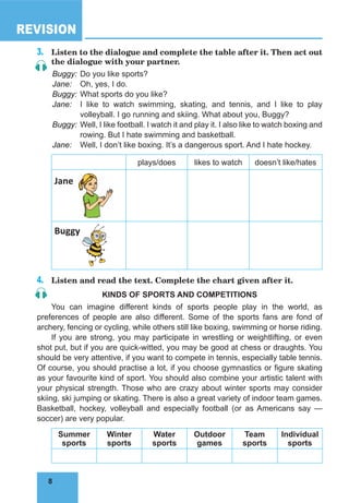 8
REVISION
8
3.	 Listen to the dialogue and complete the table after it. Then act out
the dialogue with your partner.
Buggy:	Do you like sports?
Jane:	 Oh, yes, I do.
Buggy:	What sports do you like?
Jane:	 I like to watch swimming, skating, and tennis, and I like to play
volleyball. I go running and skiing. What about you, Buggy?
Buggy:	Well, I like football. I watch it and play it. I also like to watch boxing and
rowing. But I hate swimming and basketball.
Jane:	 Well, I don’t like boxing. It’s a dangerous sport. And I hate hockey.
plays/does likes to watch doesn’t like/hates
Jane
Buggy
4.	 Listen and read the text. Complete the chart given after it.
KINDS OF SPORTS AND COMPETITIONS
You can imagine different kinds of sports people play in the world, as
preferences of people are also different. Some of the sports fans are fond of
archery, fencing or cycling, while others still like boxing, swimming or horse riding.
If you are strong, you may participate in wrestling or weightlifting, or even
shot put, but if you are quick-witted, you may be good at chess or draughts. You
should be very attentive, if you want to compete in tennis, especially table tennis.
Of course, you should practise a lot, if you choose gymnastics or figure skating
as your favourite kind of sport. You should also combine your artistic talent with
your physical strength. Those who are crazy about winter sports may consider
skiing, ski jumping or skating. There is also a great variety of indoor team games.
Basketball, hockey, volleyball and especially football (or as Americans say —
soccer) are very popular.
Summer
sports
Winter
sports
Water
sports
Outdoor
games
Team
sports
Individual
sports
 