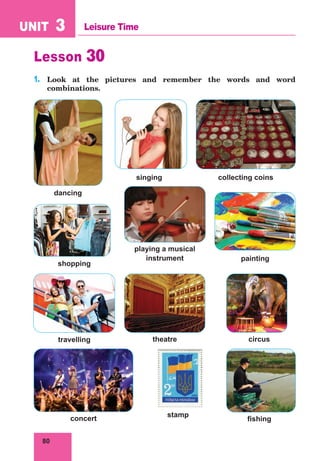 80
UNIT 3 Leisure Time
Lesson 30
1.	 Look at the pictures and remember the words and word
combinations.
dancing
singing collecting coins
playing a musical
instrument painting
shopping
travelling
concert
theatre
stamp
circus
fishing
 