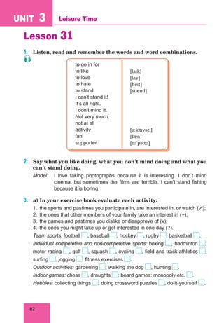 82
UNIT 3 Leisure Time
Lesson 31
1.	 Listen, read and remember the words and word combinations.
to go in for
to like
to love
to hate
to stand
I can’t stand it!
It’s all right.
I don’t mind it.
Not very much.
not at all
activity
fan
supporter
[laɪk]
[lʌv]
[heɪt]
[stænd]
[ækˈtɪvəti]
[fæn]
[səˈpɔːtə]
2.	 Say what you like doing, what you don’t mind doing and what you
can’t stand doing.
Model:	 I love taking photographs because it is interesting. I don’t mind
cinema, but sometimes the films are terrible. I can’t stand fishing
because it is boring.
3.	 a) In your exercise book evaluate each activity:
1.	 the sports and pastimes you participate in, are interested in, or watch ();
2.	 the ones that other members of your family take an interest in (+);
3.	 the games and pastimes you dislike or disapprove of (x);
4.	 the ones you might take up or get interested in one day (?).
Team sports: football , baseball , hockey , rugby , basketball .
Individual competetive and non-competetive sports: boxing , badminton ,
motor racing , golf , squash , cycling , field and track athletics ,
surfing , jogging , fitness exercises .
Outdoor activities: gardening , walking the dog , hunting .
Indoor games: chess , draughts ; board games: monopoly etc. .
Hobbies: collecting things , doing crossword puzzles , do-it-yourself .
	
 