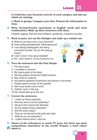83
Lesson 31
	 b) Underline your favourite activity in each category and add any
which are missing.
	 c) Work in groups. Compare your lists. Present the information to
class.
4.	 Write German/French equivalents to English words and word
combinations. Make up three sentences with them.
Football, jogging, field and track athletics, gardening, crossword puzzles.
5.	 Work in pairs. Act out the dialogue and make up a similar one.
A: What do you like to do in your free time?
B: I love cycling and badminton. What about you?
A: I love taking photographs and doing
crossword puzzles. Do you like playing
chess?
B: I don’t mind it. How about football?
A: Oh, I can’t stand it. It’s too boring for me.
6.	 Turn the sentences into the Past Simple.
1.	 The sky is grey.
2.	 I sunbathe in summer.	
3.	 My cousin goes to the forest.
4.	 We play games during the English lessons.
5.	 Max visits his relatives.
6.	 His parents gathered mushrooms and berries in the forest.
7.	 People spend summer at the seaside.
8.	 Sam buys books every month.
9.	 Children swim in the sea.
10.	Her classmates go to the zoo.
7.	 Correct the sentences.
1.	 I meet my friend yesterday.
2.	 Did they went to school yesterday?
3.	 We go to the cinema last Saturday.
4.	 Do you played chess yesterday?
5.	 Did she works today?
6.	 They do not danced at the party last night.
7.	 What do you do yesterday?
8.	 I collect stamps when I was five.
8.	 Glance at the webcamera or watch TV news. Are there any sport
competitions somewhere in the world? Prepare a brief report
about it.
 