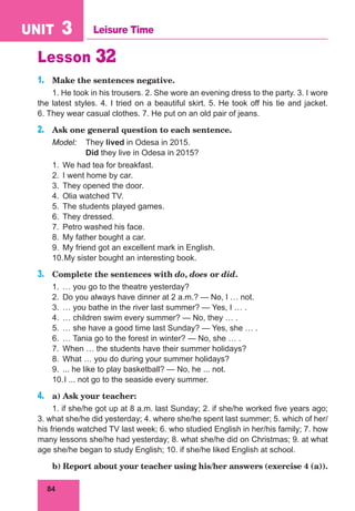 84
UNIT 3 Leisure Time
Lesson 32
1.	 Make the sentences negative.
1. He took in his trousers. 2. She wore an evening dress to the party. 3. I wore
the latest styles. 4. I tried on a beautiful skirt. 5. He took off his tie and jacket.
6. They wear casual clothes. 7. He put on an old pair of jeans.
2.	 Ask one general question to each sentence.
Model:	 They lived in Odesa in 2015.
	 Did they live in Odesa in 2015?
1.	 We had tea for breakfast.
2.	 I went home by car.
3.	 They opened the door.
4.	 Olia watched TV.
5.	 The students played games.
6.	 They dressed.
7.	 Petro washed his face.
8.	 My father bought a car.
9.	 My friend got an excellent mark in English.
10.	My sister bought an interesting book.
3.	 Complete the sentences with do, does or did.
1.	 … you go to the theatre yesterday?
2.	 Do you always have dinner at 2 a.m.? — No, I … not.
3.	 … you bathe in the river last summer? — Yes, I … .
4.	 … children swim every summer? — No, they … .
5.	 … she have a good time last Sunday? — Yes, she … .
6.	 … Tania go to the forest in winter? — No, she … .
7.	 When … the students have their summer holidays?
8.	 What … you do during your summer holidays?
9.	 ... he like to play basketball? — No, he ... not.
10.	I ... not go to the seaside every summer.
4.	 a) Ask your teacher:
1. if she/he got up at 8 a.m. last Sunday; 2. if she/he worked five years ago;
3. what she/he did yesterday; 4. where she/he spent last summer; 5. which of her/
his friends watched TV last week; 6. who studied English in her/his family; 7. how
many lessons she/he had yesterday; 8. what she/he did on Christmas; 9. at what
age she/he began to study English; 10. if she/he liked English at school.
	 b) Report about your teacher using his/her answers (exercise 4 (a)).
 