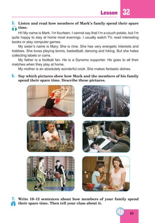 85
Lesson 32
5.	 Listen and read how members of Mark’s family spend their spare
time.
Hi! My name is Mark. I’m fourteen. I cannot say that I’m a couch potato, but I’m
quite happy to stay at home most evenings. I usually watch TV, read interesting
books or play computer games.
My sister’s name is Mary. She is nine. She has very energetic interests and
hobbies. She loves playing tennis, basketball, dancing and hiking. But she hates
collecting labels or coins.
My father is a football fan. He is a Dynamo supporter. He goes to all their
matches when they play at home.
My mother is an absolutely wonderful cook. She makes fantastic dishes.
6.	 Say which pictures show how Mark and the members of his family
spend their spare time. Describe these pictures.
7.	 Write 10–12 sentences about how members of your family spend
their spare time. Then tell your class about it.
 