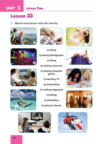 86
UNIT 3 Leisure Time
Lesson 33
1.	 Match each picture with the activity.
a) skiing
b) taking photographs
c) hiking
d) visiting museums
e) playing computer
games
f) watching TV
g) windsurfing
h) reading megazines
i) knitting
j) embroidery
k) going to discos
1
2
3
4
5
6
7
8
9
10
11
 