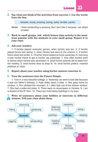 87
Lesson 33
2.	 Say what you think of the activities from exercise 1. Use the words
from the box.
fantastic, lovely, amazing, boring, awful, terrible, painful
Model:	 I think windsurfing is amazing. But I don’t like it because I am afraid
of water.
3.	 Work in small groups. Ask which leisure time activity is the most/
least popular with the students in your small group. Report it to
your class.
4.	 Ask your teacher:
1. if he/she played computer games, when he/she was ten; 2. if he/she
played tennis last spring; 3. when he/she last went to the cinema; 4. if his/her
friend skied last winter; 5. if his/her friend stayed at home yesterday; 6. how long
it took his/her friend to get to his/her job yesterday; 7. how often he/she went
to discos when he/she was seventeen; 8. what his/her parents did to keep him/
her healthy; 9. what he/she does to keep fit; 10. what he/she prefers: mashed
potatoes or chips.
5.	 Report about your teacher using his/her answers (exercise 4).
6.	 Turn the sentences into the Future Simple.
1. I live in a very beautiful cottage. 2. Yesterday we went to bed late because
it was our father’s birthday. 3. Kate slides down a slide. 4. She goes home by
minibus. 5. Ann climbed the mountain. 6. I often look out of the kitchen window.
7. She had a polka dot dress. 8. There were no skyscrapers in Ukraine. 9. I am
a student of the 8th
form. 10. There are multi-storey buildings in my town.
7.	 Write 12 sentences about your hobbies or interests in different
seasons. Tell your class about them.
swimming
windsurfing
motor racing
hiking
Summer
jogging
gardening
carpentry
hockey
fitness
exercises
listening
to music
Winter
reading
books
skiing
skating
painting
 