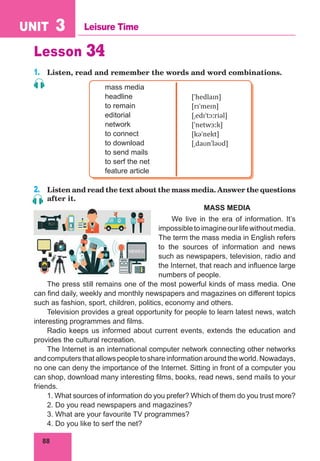 88
UNIT 3 Leisure Time
Lesson 34
1.	 Listen, read and remember the words and word combinations.
mass media
headline
to remain
editorial
network
to connect
to download
to send mails
to serf the net
feature article
[ˈhedlaɪn]
[rɪˈmeɪn]
[ˌedɪˈtɔːriəl]
[ˈnetwɜːk]
[kəˈnekt]
[ˌdaʊnˈləʊd]
2.	 Listen and read the text about the mass media. Answer the questions
after it.
MASS MEDIA
We live in the era of information. It’s
impossibletoimagineourlifewithoutmedia.
The term the mass media in English refers
to the sources of information and news
such as newspapers, television, radio and
the Internet, that reach and influence large
numbers of people.
The press still remains one of the most powerful kinds of mass media. One
can find daily, weekly and monthly newspapers and magazines on different topics
such as fashion, sport, children, politics, economy and others.
Television provides a great opportunity for people to learn latest news, watch
interesting programmes and films.
Radio keeps us informed about current events, extends the education and
provides the cultural recreation.
The Internet is an international computer network connecting other networks
andcomputersthatallowspeopletoshareinformationaroundtheworld.Nowadays,
no one can deny the importance of the Internet. Sitting in front of a computer you
can shop, download many interesting films, books, read news, send mails to your
friends.
1. What sources of information do you prefer? Which of them do you trust more?
2. Do you read newspapers and magazines?
3. What are your favourite TV programmes?
4. Do you like to serf the net?
 