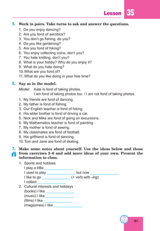 91
Lesson 35
5.	 Work in pairs. Take turns to ask and answer the questions.
1.	 Do you enjoy dancing?
2.	 Are you fond of aerobics?
3.	 You don’t go fishing, do you?
4.	 Do you like gardening?
5.	 Are you fond of hiking?
6.	 You enjoy collecting coins, don’t you?
7.	 You hate knitting, don’t you?
8.	 What is your hobby? Why do you enjoy it?
9.	 What do you hate doing?
10.	What are you fond of?
11.	What do you like doing in your free time?
6.	 Say as in the model.
Model:	 Kate is fond of taking photos.
	 I am fond of taking photos too. / I am not fond of taking photos.
1.	 My friends are fond of dancing.
2.	 My father is fond of fishing.
3.	 Our English teacher is fond of hiking.
4.	 His elder brother is fond of driving a car.
5.	 Nick and Mike are fond of going on excursions.
6.	 My Mathematics teacher is fond of painting.
7.	 My mother is fond of sewing.
8.	 My classmates are fond of football.
9.	 His girlfriend is fond of dancing.
10.	Tom and Jane are fond of skating.
7.	 Make some notes about yourself. Use the ideas below and those
from exercises 2–6 and add more ideas of your own. Present the
information to class.
1.	 Sports and hobbies
	 I play a little ______________
	 I used to play ______________ but now ______________
	 I like to go ______________ (+ verb with -ing)
	 I collect ______________
2.	 Cultural interests and holidays
	 (books) I like ______________
	 (music) I like ______________
	 (films) I like ______________
	 (magazines) I like ______________
 