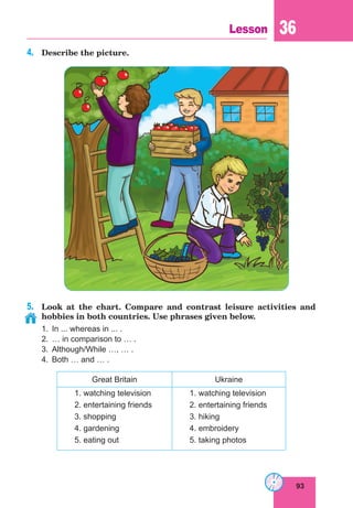93
Lesson 36
4.	 Describe the picture.
5.	 Look at the chart. Compare and contrast leisure activities and
hobbies in both countries. Use phrases given below.
1.	 In ... whereas in ... .
2.	 … in comparison to … .
3.	 Although/While …, … .
4.	 Both … and … .
Great Britain Ukraine
1. watching television
2. entertaining friends
3. shopping
4. gardening
5. eating out
1. watching television
2. entertaining friends
3. hiking
4. embroidery
5. taking photos
 
