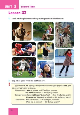 94
UNIT 3 Leisure Time
Lesson 37
1.	 Look at the pictures and say what people’s hobbies are.
2.	 Say what your friend’s hobbies are.
! Дієслово to be (бути) у минулому часі має дві форми: was для
однини і were для множини.
Наприклад: I was at school. — Я був/була у школі.
We were at school. — Ми були у школі.
Заперечення: I was not (wasn’t) at school. — Я не був/була у школі.
We were not (weren’t) at school. — Ми не були у школі.
Запитання: Was I at school? — Я був/була у школі?
Were we at school? — Ми були у школі?
 