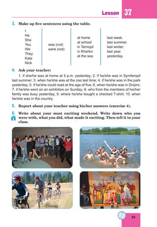 95
Lesson 37
3.	 Make up five sentences using the table.
I
He
She
You
We
They
Kate
Nick
was (not)
were (not)
at home
at school
in Ternopil
in Kharkiv
at the sea
last week.
last summer.
last winter.
last year.
yesterday.
4.	 Ask your teacher:
1. if she/he was at home at 5 p.m. yesterday; 2. if he/she was in Symferopil
last summer; 3. when he/she was at the zoo last time; 4. if he/she was in the park
yesterday; 5. if he/she could read at the age of five; 6. when he/she was in Dnipro;
7. if he/she went on an exhibition on Sunday; 8. who from the members of his/her
family was busy yesterday; 9. where he/she bought a checked T-shirt; 10. when
he/she was in the country.
5.	 Report about your teacher using his/her answers (exercise 4).
6.	 Write about your most exciting weekend. Write down who you
were with, what you did, what made it exciting. Then tell it to your
class.
 