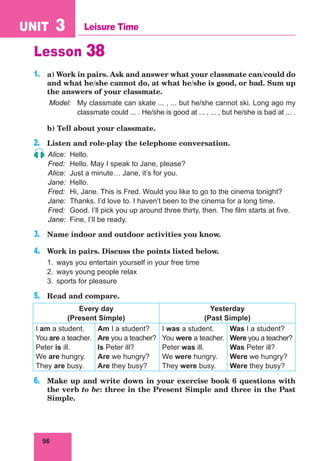 96
UNIT 3 Leisure Time
Lesson 38
1.	 a) Work in pairs. Ask and answer what your classmate can/could do
and what he/she cannot do, at what he/she is good, or bad. Sum up
the answers of your classmate.
Model:	 My classmate can skate ... , ... but he/she cannot ski. Long ago my
classmate could ... . He/she is good at ... , ... , but he/she is bad at ... .
	 b) Tell about your classmate.
2.	 Listen and role-play the telephone conversation.
Alice:	Hello.
Fred:	 Hello. May I speak to Jane, please?
Alice:	 Just a minute… Jane, it’s for you.
Jane:	Hello.
Fred:	 Hi, Jane. This is Fred. Would you like to go to the cinema tonight?
Jane:	 Thanks. I’d love to. I haven’t been to the cinema for a long time.
Fred:	 Good. I’ll pick you up around three thirty, then. The film starts at five.
Jane:	 Fine, I’ll be ready.
3.	 Name indoor and outdoor activities you know.
4.	 Work in pairs. Discuss the points listed below.
1.	 ways you entertain yourself in your free time
2.	 ways young people relax
3.	 sports for pleasure
5.	 Read and compare.
Every day
(Present Simple)
Yesterday
(Past Simple)
I am a student.
You are a teacher.
Peter is ill.
We are hungry.
They are busy.
Am I a student?
Are you a teacher?
Is Peter ill?
Are we hungry?
Are they busy?
I was a student.
You were a teacher.
Peter was ill.
We were hungry.
They were busy.
Was I a student?
Were you a teacher?
Was Peter ill?
Were we hungry?
Were they busy?
6.	 Make up and write down in your exercise book 6 questions with
the verb to be: three in the Present Simple and three in the Past
Simple.
 