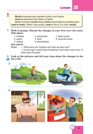 97
Lesson 38
! Would expresses past repeated actions and routine.
Used to expresses past states or habits.
Model: Grandma would always make me porridge for breakfast (also:
used to make). When I was young I used to live in Lviv (Not: would).
7.	 Work in groups. Discuss the changes in your lives over the years.
Talk about:
	 1. hobbies		 4. personality		 7. daily routine
	 2. sports		 5. food			 8. favourite books
	 3. clothes		 6. likes/dislikes
Use used to.
Model:	 — What were your hobbies and what are they now?
		— 5 years ago I used to play football but I don’t play it any more. I’d
rather play the guitar.
8.	 Look at the pictures and tell your class about the changes in the
boy’s life.
1
2
 