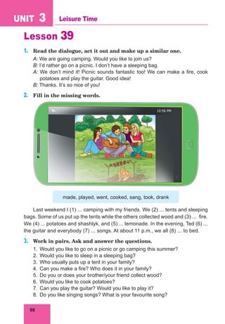 98
UNIT 3 Leisure Time
Lesson 39
1. Read the dialogue, act it out and make up a similar one.
A: We are going camping. Would you like to join us?
B: I’d rather go on a picnic. I don’t have a sleeping bag.
A: We don’t mind it! Picnic sounds fantastic too! We can make a fire, cook
potatoes and play the guitar. Good idea!
B: Thanks. It’s so nice of you!
2. Fill in the missing words.
made, played, went, cooked, sang, took, drank
Last weekend I (1) ... camping with my friends. We (2) ... tents and sleeping
bags. Some of us put up the tents while the others collected wood and (3) ... fire.
We (4) ... potatoes and shashlyk, and (5) ... lemonade. In the evening, Ted (6) ...
the guitar and everybody (7) ... songs. At about 11 p.m., we all (8) ... to bed.
3. Work in pairs. Ask and answer the questions.
1. Would you like to go on a picnic or go camping this summer?
2. Would you like to sleep in a sleeping bag?
3. Who usually puts up a tent in your family?
4. Can you make a fire? Who does it in your family?
5. Do you or does your brother/your friend collect wood?
6. Would you like to cook potatoes?
7. Can you play the guitar? Would you like to play it?
8. Do you like singing songs? What is your favourite song?
 