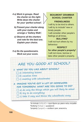 100
1
to include [in9klu:d] — тут брати до уваги чиїсь потреби
2
bullying [9bUlIiN] — цькування
3
property [9prApCtI] — особисті речі, власність
4 a) Work in groups. Read
the charter on the right.
Write down the charter
for your ‘perfect school’.
b) Present your charter along
with your mates and
arrange a ‘Gallery Walk’.
c) Observe all the charters
and vote for the best one.
Explain your choice.
BEAUMONT GRAMMAR
SCHOOL CHARTER
FRIENDLINESS
I will try to be kind to others.
I will try to include1
new or
lonely people.
I will consider other people’s
feelings at all times.
BULLYING2
I will not hurt others by my
behaviour.
RESPECT
for other people’s property3
I will not move, borrow or
take other people’s property.
5 a) Do the questionnaire.
Work out your score.
1 WHAT DO YOU LIKE ABOUT SCHOOL?
 a) interesting lessons
 b) vacation time
 c) meeting with schoolmates
2 IMAGINE YOU’VE GOT A LOT OF HOMEWORK
FOR TOMORROW. WHAT ARE YOU GOING TO DO?
 a) do only the things which you will likely be asked
 b) try to do everything
 c) take it easy and throw the schoolbooks away
ARE YOU GOOD AT SCHOOL?
 