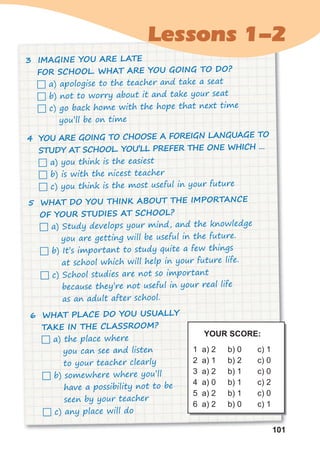 101
101
Lessons 1-2
3 IMAGINE YOU ARE LATE
FOR SCHOOL. WHAT ARE YOU GOING TO DO?
 a) apologise to the teacher and take a seat
 b) not to worry about it and take your seat
 c) go back home with the hope that next time
you’ll be on time
4 YOU ARE GOING TO CHOOSE A FOREIGN LANGUAGE TO
STUDY AT SCHOOL. YOU’LL PREFER THE ONE WHICH …
 a) you think is the easiest
 b) is with the nicest teacher
 c) you think is the most useful in your future
5 WHAT DO YOU THINK ABOUT THE IMPORTANCE
OF YOUR STUDIES AT SCHOOL?
 a) Study develops your mind, and the knowledge
you are getting will be useful in the future.
 b) It’s important to study quite a few things
at school which will help in your future life.
 c) School studies are not so important
because they’re not useful in your real life
as an adult after school.
6 WHAT PLACE DO YOU USUALLY
TAKE IN THE CLASSROOM?
 a) the place where
you can see and listen
to your teacher clearly
 b) somewhere where you’ll
have a possibility not to be
seen by your teacher
 c) any place will do
YOUR SCORE:
1 a) 2
2 a) 1
3 a) 2
4 a) 0
5 a) 2
6 a) 2
b) 0
b) 2
b) 1
b) 1
b) 1
b) 0
c) 1
c) 0
c) 0
c) 2
c) 0
c) 1
 