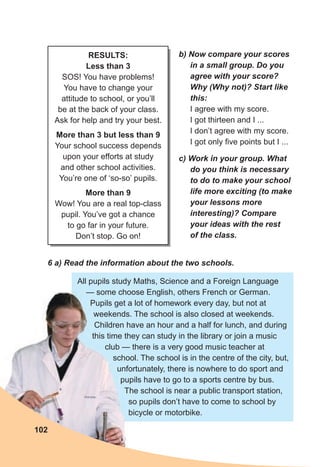 102
b) Now compare your scores
in a small group. Do you
agree with your score?
Why (Why not)? Start like
this:
I agree with my score.
I got thirteen and I ...
I don’t agree with my score.
I got only five points but I ...
c) Work in your group. What
do you think is necessary
to do to make your school
life more exciting (to make
your lessons more
interesting)? Compare
your ideas with the rest
of the class.
6 a) Read the information about the two schools.
All pupils study Maths, Science and a Foreign Language
— some choose English, others French or German.
Pupils get a lot of homework every day, but not at
weekends. The school is also closed at weekends.
Children have an hour and a half for lunch, and during
this time they can study in the library or join a music
club — there is a very good music teacher at
school. The school is in the centre of the city, but,
unfortunately, there is nowhere to do sport and
pupils have to go to a sports centre by bus.
The school is near a public transport station,
so pupils don’t have to come to school by
bicycle or motorbike.
RESULTS:
Less than 3
SOS! You have problems!
You have to change your
attitude to school, or you’ll
be at the back of your class.
Ask for help and try your best.
More than 3 but less than 9
Your school success depends
upon your efforts at study
and other school activities.
You’re one of ‘so-so’ pupils.
More than 9
Wow! You are a real top-class
pupil. You’ve got a chance
to go far in your future.
Don’t stop. Go on!
 