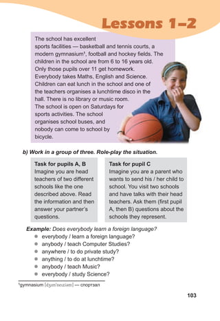 103
The school has excellent
sports facilities — basketball and tennis courts, a
modern gymnasium1
, football and hockey fields. The
children in the school are from 6 to 16 years old.
Only those pupils over 11 get homework.
Everybody takes Maths, English and Science.
Children can eat lunch in the school and one of
the teachers organises a lunchtime disco in the
hall. There is no library or music room.
The school is open on Saturdays for
sports activities. The school
organises school buses, and
nobody can come to school by
bicycle.
b) Work in a group of three. Role-play the situation.
Task for pupils A, B
Imagine you are head
teachers of two different
schools like the one
described above. Read
the information and then
answer your partner’s
questions.
Task for pupil C
Imagine you are a parent who
wants to send his / her child to
school. You visit two schools
and have talks with their head
teachers. Ask them (first pupil
A, then B) questions about the
schools they represent.
Example: Does everybody learn a foreign language?
z
z everybody / learn a foreign language?
z
z anybody / teach Computer Studies?
z
z anywhere / to do private study?
z
z anything / to do at lunchtime?
z
z anybody / teach Music?
z
z everybody / study Science?
children in the school are from 6 to 16 years old.
Only those pupils over 11 get homework.
Everybody takes Maths, English and Science.
Children can eat lunch in the school and one of
the teachers organises a lunchtime disco in the
hall. There is no library or music room.
The school is open on Saturdays for
Lessons 1-2
1
gymnasium [dzim9neixICm] — спортзал
 