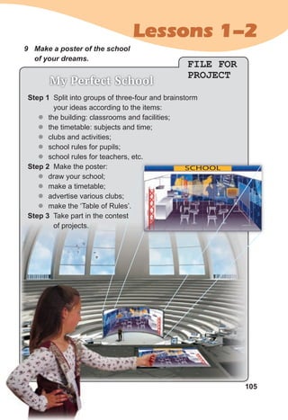 105
Lessons 1-2
9 Make a poster of the school
of your dreams.
FILE FOR
PROJECT
My Perfect School
SCHOOL
Step 1 Split into groups of three-four and brainstorm
your ideas according to the items:
z
z the building: classrooms and facilities;
z
z the timetable: subjects and time;
z
z clubs and activities;
z
z school rules for pupils;
z
z school rules for teachers, etc.
Step 2 Make the poster:
z
z draw your school;
z
z make a timetable;
z
z advertise various clubs;
z
z make the ‘Table of Rules’.
Step 3 Take part in the contest
of projects.
 