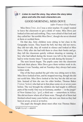 106
1 Listen to read the story. Say where the story takes
place and who the main characters are.
GOOD MORNING, MISS DOVE
(after Frances Gray Patton)
Miss Dove [9mis 0dyv] was a strict teacher. If a pupil wanted
to leave the classroom to get a drink of water, Miss Dove just
looked at him and said nothing. They were afraid of that look and
they called her ‘the terrible Miss Dove’, though she never shouted
at them or scolded them.
On that day, forty children were sitting in her class in the
Geography lesson. They heard the bell, but they did not move,
they did not talk, they all waited in silence and looked at Miss
Dove. Only after she had told them to close their books and go,
they left the classroom quietly without shouting or running. A
boy who had talked during the lesson was left in the room and
had to write twenty times “I must not talk during the lessons.”
The next lesson began. The pupils came into the classroom
and took their places. Miss Dove gave them written work to do,
because it was Tuesday, and on Tuesdays they always had some
written work.
One of the boys pushed the girl who was sitting next to him.
Miss Dove looked at him, and he stopped moving, though she did
not scold him. Miss Dove looked at the boy but she did not see
him. Instead of him she saw his elder brother, Thomas Baker
[9tcmCs 9beikC], who had sat in that place some six or seven years
before. The war brought the children she had taught to different
parts of the world. One was in Germany, another — in the jungle1
of New Guinea [nju: 9ginI], a third one — somewhere in Africa.
She did not know where all of them were. Though all of them had
ﬁnished school many years before, she now saw them as they had
been at seven, at ten or at twelve.
The pupil she thought about most often was Thomas Baker.
1
jungle [dzyngl] — джунглі
 