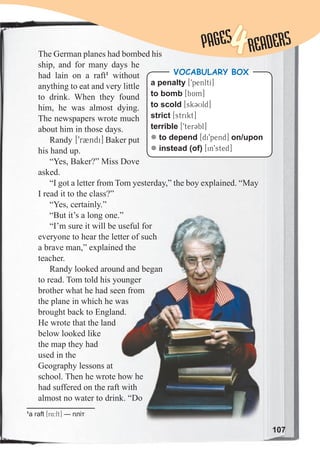 107
1
a raft [r4:ft] — пліт
The German planes had bombed his
ship, and for many days he
had lain on a raft1
without
anything to eat and very little
to drink. When they found
him, he was almost dying.
The newspapers wrote much
about him in those days.
Randy [9rBndi] Baker put
his hand up.
“Yes, Baker?” Miss Dove
asked.
“I got a letter from Tom yesterday,” the boy explained. “May
I read it to the class?”
“Yes, certainly.”
“But it’s a long one.”
“I’m sure it will be useful for
everyone to hear the letter of such
a brave man,” explained the
teacher.
Randy looked around and began
to read. Tom told his younger
brother what he had seen from
the plane in which he was
brought back to England.
He wrote that the land
below looked like
the map they had
used in the
Geography lessons at
school. Then he wrote how he
had suffered on the raft with
almost no water to drink. “Do
a penalty [9penltI]
to bomb [bAm]
to scold [sk3Uld]
strict [strikt]
terrible [9terCbl]
z to depend [di9pend] on/upon
z instead (of) [in9sted]
VOCABULARY BOX
“But it’s a long one.”
“I’m sure it will be useful for
everyone to hear the letter of such
a brave man,” explained the
Randy looked around and began
to read. Tom told his younger
brother what he had seen from
the plane in which he was
brought back to England.
school. Then he wrote how he
had suffered on the raft with
almost no water to drink. “Do
PAGES
PAGES
4READERS
 