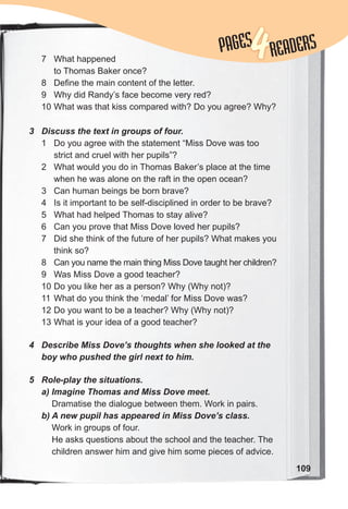 109
3 Discuss the text in groups of four.
1 Do you agree with the statement “Miss Dove was too
strict and cruel with her pupils”?
2 What would you do in Thomas Baker’s place at the time
when he was alone on the raft in the open ocean?
3 Can human beings be born brave?
4 Is it important to be self-disciplined in order to be brave?
5 What had helped Thomas to stay alive?
6 Can you prove that Miss Dove loved her pupils?
7 Did she think of the future of her pupils? What makes you
think so?
8 Can you name the main thing Miss Dove taught her children?
9 Was Miss Dove a good teacher?
10 Do you like her as a person? Why (Why not)?
11 What do you think the ‘medal’ for Miss Dove was?
12 Do you want to be a teacher? Why (Why not)?
13 What is your idea of a good teacher?
4 Describe Miss Dove’s thoughts when she looked at the
boy who pushed the girl next to him.
5 Role-play the situations.
a) Imagine Thomas and Miss Dove meet.
Dramatise the dialogue between them. Work in pairs.
b) A new pupil has appeared in Miss Dove’s class.
Work in groups of four.
He asks questions about the school and the teacher. The
children answer him and give him some pieces of advice.
7 What happened
to Thomas Baker once?
8 Define the main content of the letter.
9 Why did Randy’s face become very red?
10 What was that kiss compared with? Do you agree? Why?
PAGES
PAGES
4READERS
 