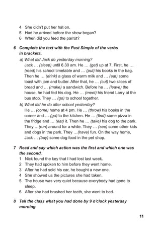 11
4 She didn’t put her hat on.
5 Had he arrived before the show began?
6 When did you feed the parrot?
7 Read and say which action was the first and which one was
the second.
1 Nick found the key that I had lost last week.
2 They had spoken to him before they went home.
3 After he had sold his car, he bought a new one.
4 She showed us the pictures she had taken.
5 The house was very quiet because everybody had gone to
sleep.
6 After she had brushed her teeth, she went to bed.
8 Tell the class what you had done by 9 o'clock yesterday
morning.
a) What did Jack do yesterday morning?
Jack … (sleep) until 6.30 am. He … (get) up at 7. First, he …
(read) his school timetable and … (put) his books in the bag.
Then he … (drink) a glass of warm milk and … (eat) some
toast with jam and butter. After that, he … (cut) two slices of
bread and … (make) a sandwich. Before he … (leave) the
house, he had fed his dog. He … (meet) his friend Larry at the
bus stop. They … (go) to school together.
b) What did he do after school yesterday?
He … (come) home at 4 pm. He … (throw) his books in the
corner and … (go) to the kitchen. He … (find) some pizza in
the fridge and … (eat) it. Then he … (take) his dog to the park.
They …(run) around for a while. They … (see) some other kids
and dogs in the park. They …(have) fun. On the way home,
Jack … (buy) some dog food in the pet shop.
6 Сomplete the text with the Past Simple of the verbs
in brackets.
 