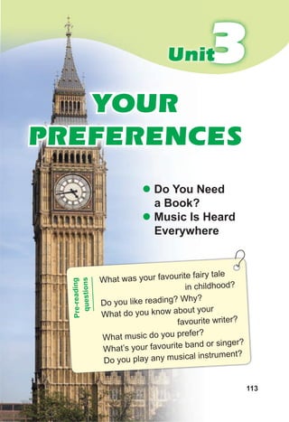 113
3
3
Unit
YOUR
PREFERENCES
z Do You Need
a Book?
z Music Is Heard
Everywhere
What was your favourite fairy tale
in childhood?
Do you like reading? Why?
What do you know about your
favourite writer?
What music do you prefer?
What’s your favourite band or singer?
Do you play any musical instrument?
Pr
e-
re
ad
in
g
qu
es
tio
ns
 