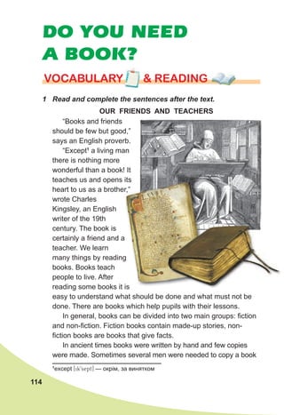 114
DO YOU NEED
A BOOK?
1 Read and complete the sentences after the text.
VOCABULARY & READING
VOCABULARY & READING
VOCABULARY & READING
“Books and friends
should be few but good,”
says an English proverb.
“Except1
a living man
there is nothing more
wonderful than a book! It
teaches us and opens its
heart to us as a brother,”
wrote Charles
Kingsley, an English
writer of the 19th
century. The book is
certainly a friend and a
teacher. We learn
many things by reading
books. Books teach
people to live. After
reading some books it is
easy to understand what should be done and what must not be
done. There are books which help pupils with their lessons.
In general, books can be divided into two main groups: fiction
and non-fiction. Fiction books contain made-up stories, non-
fiction books are books that give facts.
In ancient times books were written by hand and few copies
were made. Sometimes several men were needed to copy a book
OUR FRIENDS AND TEACHERS
1
except [ik9sept] — окрім, за винятком
teaches us and opens its
heart to us as a brother,”
certainly a friend and a
many things by reading
reading some books it is
heart to us as a brother,”
 