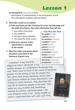 117
Lesson 1
an atmosphere [92tm3sfi3] a warm
atmosphere of understanding; in the atmosphere of love.
This atmosphere created a special feeling.
z
z the author of the book
z
z the publisher
z
z the year it was published
z
z the topics the book covers
4 Describe a book as an edition.
b) Give your opinion if this
information is valuable
to the reader.
a) Take any book you like. Examine its cover, the title page and
the table of contents. Say what information they tell you:
Literature is my favourite
subject at school. Ukrainian is my
mother tongue, so I understand its beauty very
well. That’s why I’m fond of the world of Ukrainian
poetry. It’s the poetry of love for people and
the native land. Every Ukrainian should read
such famous authors as Taras Shevchenko, Ivan
Franko or Lesia Ukrainka. They described the
real life of Ukrainian people in the past. Their
books are very truthful and interesting.
Among the modern Ukrainian poets I like
Lina Kostenko most of all. I study English at
school. I hope that time will come and I’ll be
5 Read the letter and speak about
the genre Julia likes in the
literature. Explain why.
an author [9c:83]
a genre [9zAnr3]
an emotion [i9m3USn]
a pattern [9p2tn]
a poet [9p3Uit]
poetry [9p3UitrI]
a novel [9nAvl]
a novelist [9nAvlist]
drama [9dr4:m3]
a dramatist [9dr2m3tist]
amusing [39mju:xiN]
emotional [i9m3USn3l]
VOCABULARY BOX
 