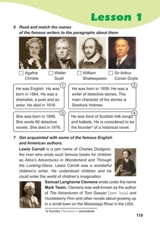 119
Lesson 1
6 Read and match the names
of the famous writers to the paragraphs about them.
 Agatha
Christie
 William
Shakespeare
 Walter
Scott
 Sir Arthur
Conan Doyle
She was born in 1890.
She wrote 66 detective
novels. She died in 1976.
He was fond of Scottish folk songs
and ballads. He is considered to be
the founder1
of a historical novel.
He was English. He was
born in 1564. He was a
dramatist, a poet and an
actor. He died in 1616.
He was born in 1859. He was a
writer of detective stories. The
main character of his stories is
Sherlock Holmes.
Lewis Carroll is a pen name of Charles Dodgson,
the man who wrote such famous books for children
as Alice’s Adventures in Wonderland and Through
the Looking-Glass. Lewis Carroll was a wonderful
children’s writer. He understood children and he
could enter the world of children’s imagination.
Samuel Langhorne Clemens wrote under the name
Mark Twain. Clemens was well-known as the author
of The Adventures of Tom Sawyer [0tAm 9sc:j3] and
Huckleberry Finn and other novels about growing up
in a small town on the Mississippi River in the USA.
7 Get acquainted with some of the famous English
and American authors.
1 2
3 4
1
a founder [9faUnd3] — засновник
 