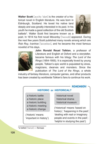 120
Walter Scott [0wc:lt3 9skAt] is the creator of a his-
torical novel in English literature. He was born in
Edinburgh, Scotland. He loved his native land
deeply and was greatly interested in its past. In his
youth he made a good collection of the old Scottish
ballads1
. Walter Scott first became known as a
poet. In 1814 his first novel Waverley [9weiv3lI] appeared. During
the next few years Scott published many novels among which are
Rob Roy, Ivanhoe [9aiv3nh3U], and he became the most famous
novelist of his days.
John Ronald Reuel Tolkien, a professor of
Literature and English at Oxford and a storyteller,
became famous with his trilogy The Lord of the
Rings (1954-1955). It is especially loved by young
people. Tolkien’s epic world is populated by elves,
magicians, dwarves and monsters. Since the
publication of The Lord of the Rings, a whole
industry of fantasy literature, computer games, and other products
has been created by worldwide Tolkien’s fans to continue his work.
1
a ballad [9b2l3d] — балада
REMEMBER!
HISTORIC or HISTORICAL?
a historic battle
a historic place
a historic building
a historic meeting
a historic change
historical novel
historical drama
historical museum
(‘historic’ means
‘important in history’)
(‘historical’ means ‘based on
history’; ‘happening in the past’;
‘dealing with real or imaginary
people and events in the past’;
‘helpful in studying the past’)
 
