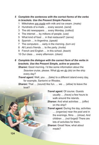 5 Complete the sentences with the correct forms of the verbs
in brackets. Use the Present Simple Passive.
1 Milkshakes are made with milk and ice cream. (make)
2 Hundreds of e-mails … every second. (send)
3 The old newspapers … every Monday. (collect)
4 The internet … by millions of people. (use)
5 What kind of food … in that restaurant? (serve)
6 Spanish … in Argentina. (speak)
7 The computers … early in the morning. (turn on)
8 All Lana’s friends … to the party. (invite)
9 French and English … in this school. (teach)
10 Our class … every afternoon. (clean)
6 Complete the dialogue with the correct form of the verbs in
brackets. Use the Present Simple, active or passive.
Sharon: Good morning. I’d like some information about the
Seaview cruise, please. What do we do (do) on the ship
every day?
Travel agent: Well, you … (take) to a different island every day,
for example, Santorini or Rhodes.
Sharon: That … (sound) like fun. … we … (allow) to leave the
boat?
124
Travel agent: Of course. Guests
usually … (have) a few hours to
walk around the islands.
Sharon: And what activities … (offer)
on the ship?
Travel agent: During the day, activities
… (organise) near the pool and in
the evenings, films … (show). And
children … (not forget)! There are
lots of activities for them.
Sharon: Great! Now, what about
meals?
 