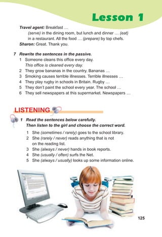 125
Lesson 1
1 Read the sentences below carefully.
Then listen to the girl and choose the correct word.
LISTENING
1 She (sometimes / rarely) goes to the school library.
2 She (rarely / never) reads anything that is not
on the reading list.
3 She (always / never) hands in book reports.
4 She (usually / often) surfs the Net.
5 She (always / usually) looks up some information online.
7 Rewrite the sentences in the passive.
1 Someone cleans this office every day.
This office is cleaned every day.
2 They grow bananas in the country. Bananas …
3 Smoking causes terrible illnesses. Terrible illnesses …
4 They play rugby in schools in Britain. Rugby …
5 They don’t paint the school every year. The school …
6 They sell newspapers at this supermarket. Newspapers …
Travel agent: Breakfast …
(serve) in the dining room, but lunch and dinner … (eat)
in a restaurant. All the food … (prepare) by top chefs.
Sharon: Great. Thank you.
 